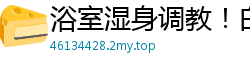 浴室湿身调教！白富美姐姐香艳玩弄漂亮女奴国产裸聊